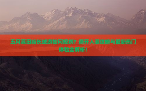 五月慕田峪长城游如何规划？避开人潮攻略与最新热门体验全解析！