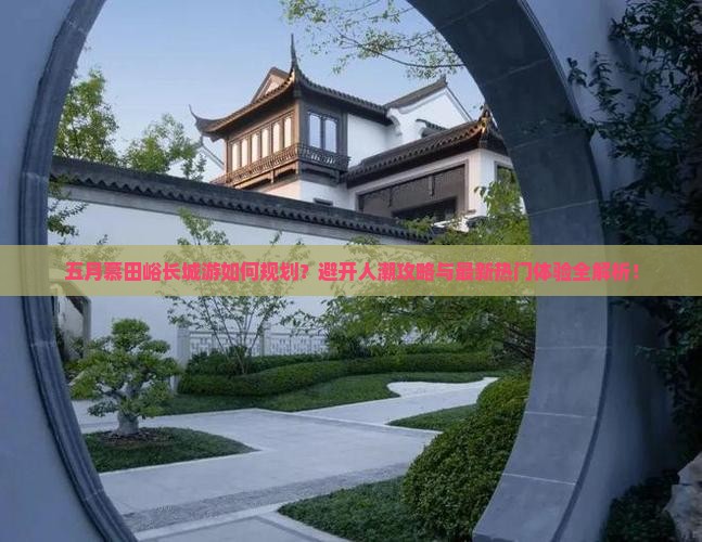 五月慕田峪长城游如何规划？避开人潮攻略与最新热门体验全解析！