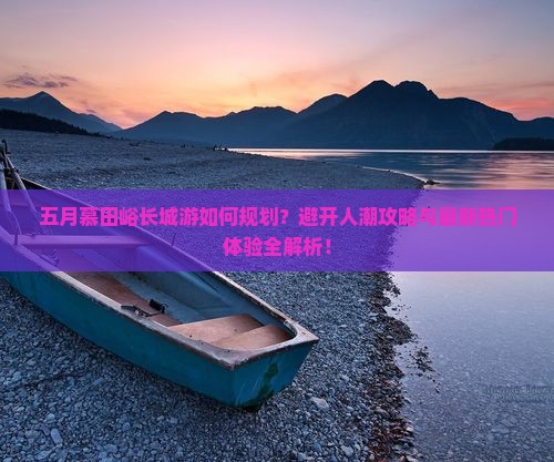 五月慕田峪长城游如何规划？避开人潮攻略与最新热门体验全解析！