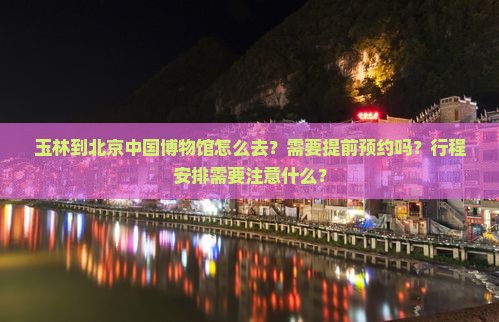 玉林到北京中国博物馆怎么去？需要提前预约吗？行程安排需要注意什么？