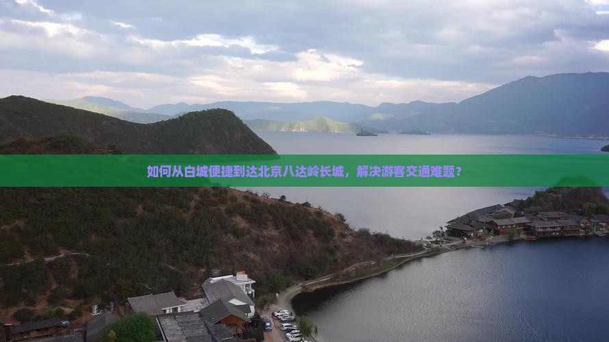 如何从白城便捷到达北京八达岭长城，解决游客交通难题？