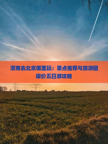 渭南去北京哪里玩：景点推荐与旅游团报价五日游攻略