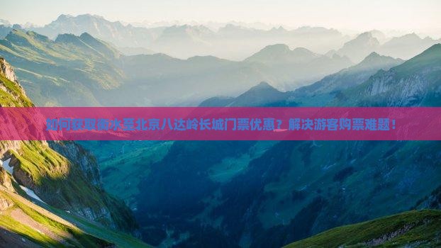 如何获取衡水至北京八达岭长城门票优惠？解决游客购票难题！