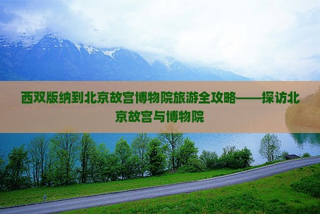 西双版纳到北京故宫博物院旅游全攻略——探访北京故宫与博物院 西双版纳到北京故宫博物院旅游全攻略——探访北京故宫与博物院