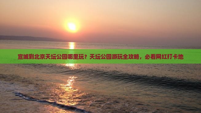 宣城到北京天坛公园哪里玩？天坛公园游玩全攻略，必看网红打卡地