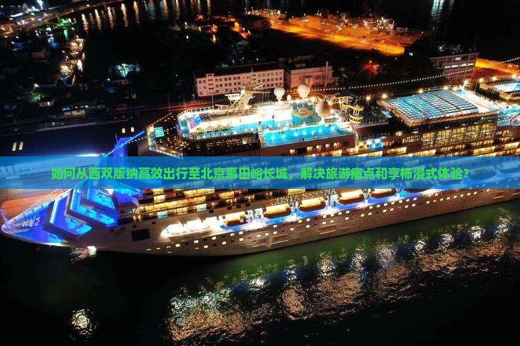 如何从西双版纳高效出行至北京慕田峪长城，解决旅游痛点和享柿浸式体验？