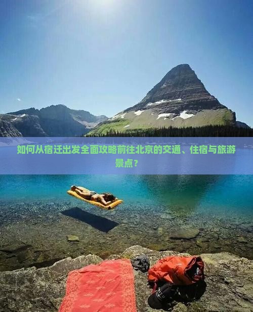 如何从宿迁出发全面攻略前往北京的交通、住宿与旅游景点？