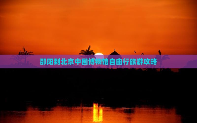 邵阳到北京中国博物馆自由行旅游攻略