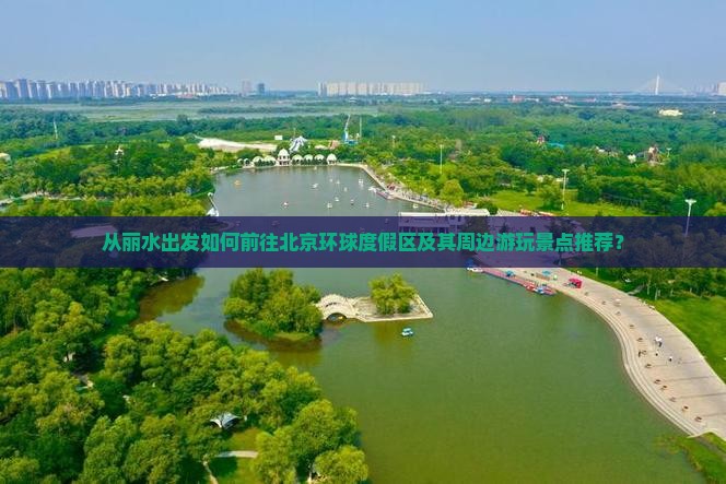 从丽水出发如何前往北京环球度假区及其周边游玩景点推荐？