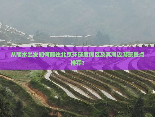 从丽水出发如何前往北京环球度假区及其周边游玩景点推荐？