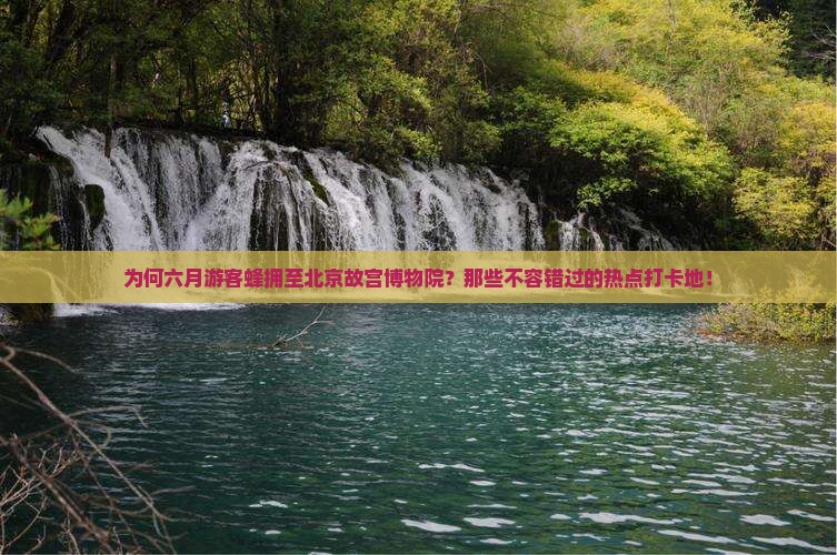 为何六月游客蜂拥至北京故宫博物院？那些不容错过的热点打卡地！