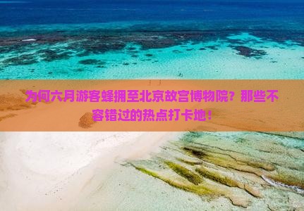 为何六月游客蜂拥至北京故宫博物院？那些不容错过的热点打卡地！