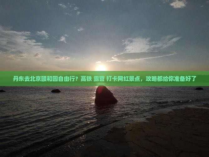 丹东去北京颐和园自由行？高铁+露营+打卡网红景点，攻略都给你准备好了