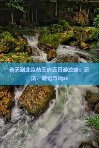 春天到北京恭王府五日游攻略：玩法、游记与tips