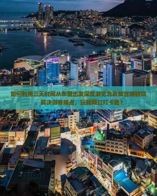 如何利用三天时间从东营出发深度游览北京故宫博物院，解决游客痛点，玩转网红打卡地？
