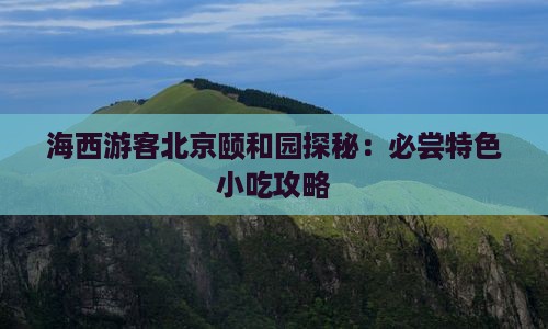 海西游客北京颐和园探秘：必尝特色小吃攻略