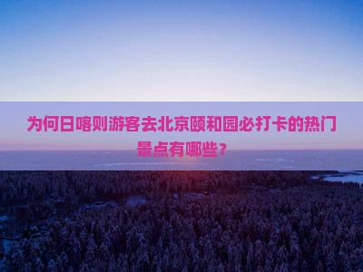为何日喀则游客去北京颐和园必打卡的热门景点有哪些？