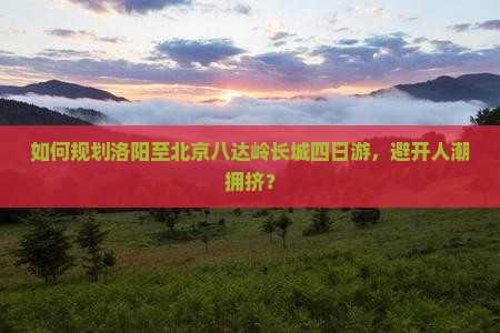 如何规划洛阳至北京八达岭长城四日游，避开人潮拥挤？