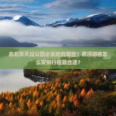去北京天坛公园必去地有哪些？黑河游客怎么安排行程最合适？