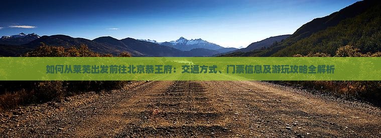 如何从莱芜出发前往北京恭王府：交通方式、门票信息及游玩攻略全解析