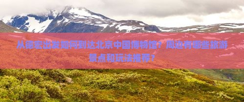 从德宏出发如何到达北京中国博物馆？周边有哪些旅游景点和玩法推荐？