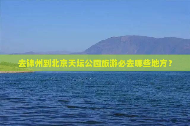 去锦州到北京天坛公园旅游必去哪些地方？