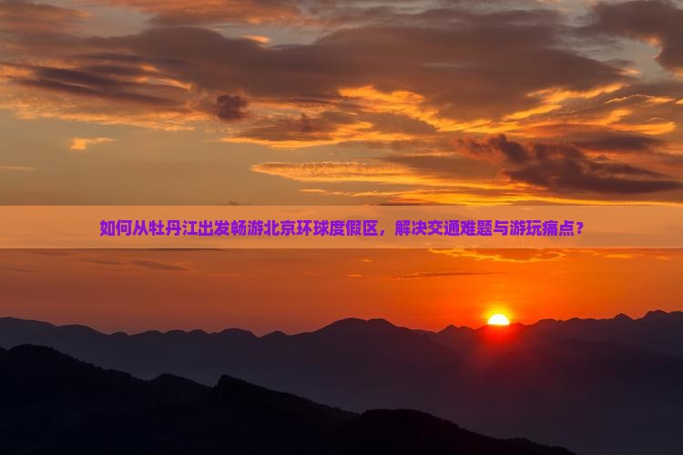 如何从牡丹江出发畅游北京环球度假区，解决交通难题与游玩痛点？