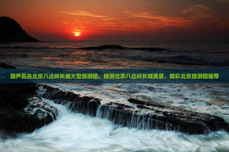 葫芦岛去北京八达岭长城大型旅游团，畅游北京八达岭长城美景，精彩北京旅游团推荐