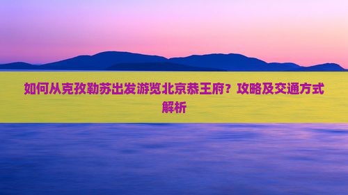 如何从克孜勒苏出发游览北京恭王府？攻略及交通方式解析