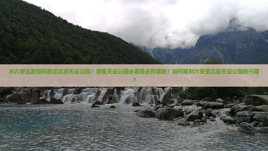 从六安出发如何到达北京天坛公园？游览天坛公园必看景点有哪些？如何规划六安至北京天坛公园的行程？