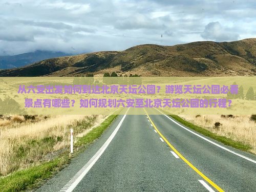 从六安出发如何到达北京天坛公园？游览天坛公园必看景点有哪些？如何规划六安至北京天坛公园的行程？