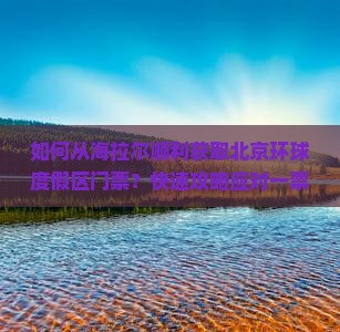 如何从海拉尔顺利获取北京环球度假区门票？快速攻略应对一票难求痛点！