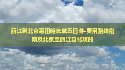 丽江到北京慕田峪长城五日游-费用路线指南及北京至丽江自驾攻略