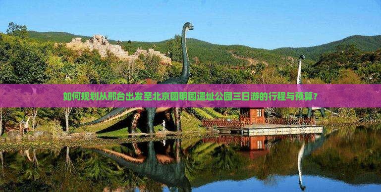 如何规划从邢台出发至北京圆明园遗址公园三日游的行程与预算？