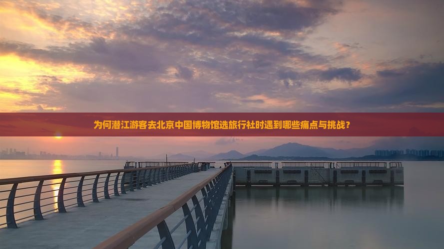 为何潜江游客去北京中国博物馆选旅行社时遇到哪些痛点与挑战？