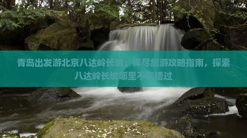 青岛出发游北京八达岭长城：详尽旅游攻略指南，探索八达岭长城哪里不容错过