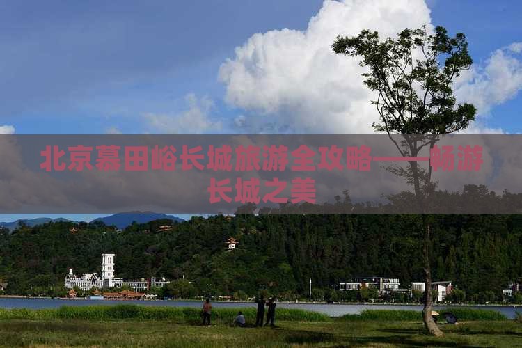 北京慕田峪长城旅游全攻略——畅游长城之美