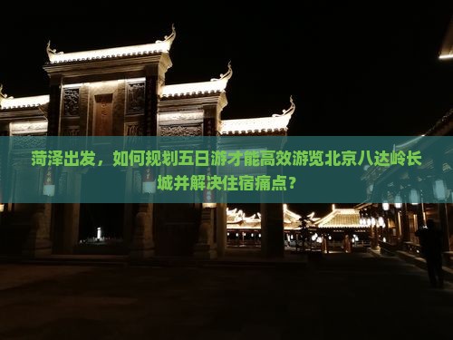 菏泽出发，如何规划五日游才能高效游览北京八达岭长城并解决住宿痛点？