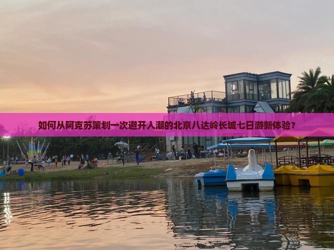 如何从阿克苏策划一次避开人潮的北京八达岭长城七日游新体验？