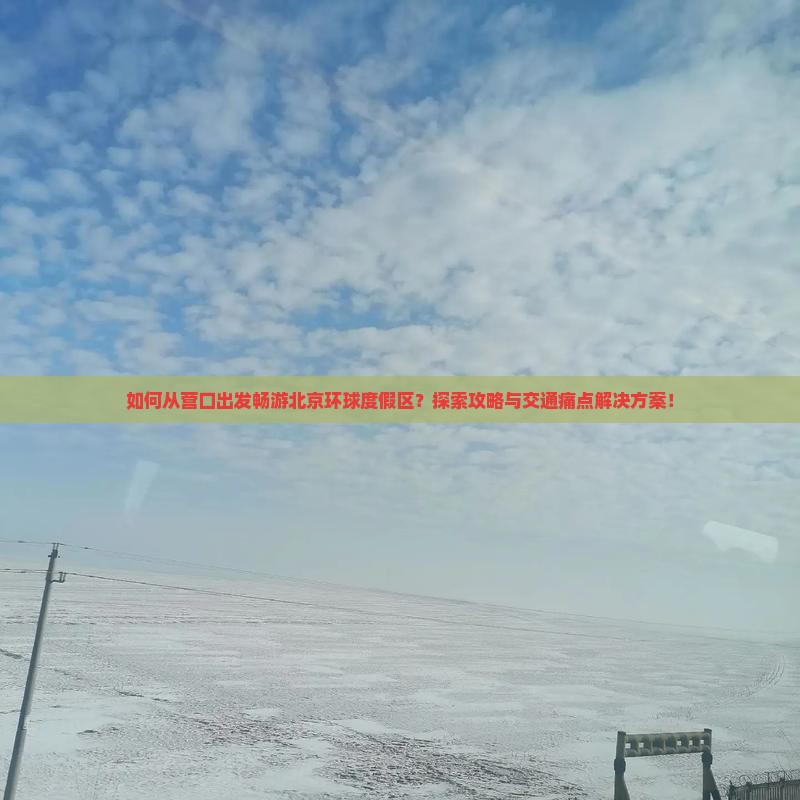 如何从营口出发畅游北京环球度假区？探索攻略与交通痛点解决方案！