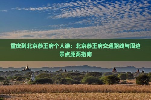 重庆到北京恭王府个人游：北京恭王府交通路线与周边景点距离指南
