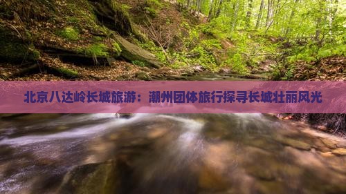 北京八达岭长城旅游：潮州团体旅行探寻长城壮丽风光