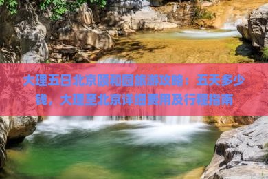 大理五日北京颐和园旅游攻略：五天多少钱，大理至北京详细费用及行程指南