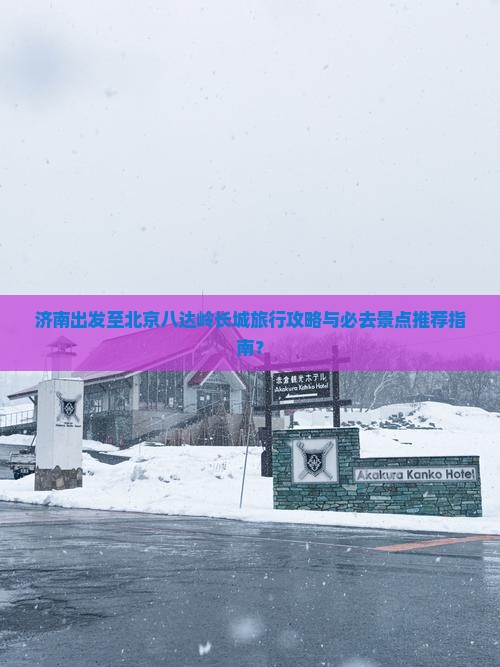 济南出发至北京八达岭长城旅行攻略与必去景点推荐指南？
