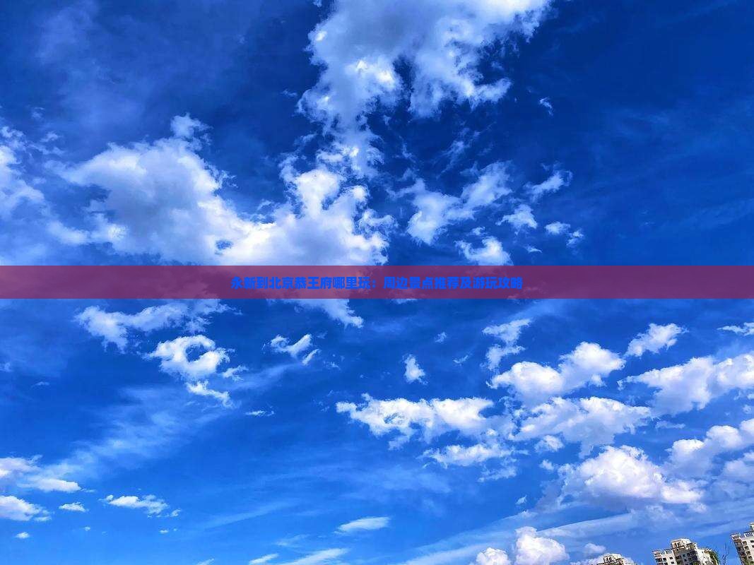 永新到北京恭王府哪里玩：周边景点推荐及游玩攻略