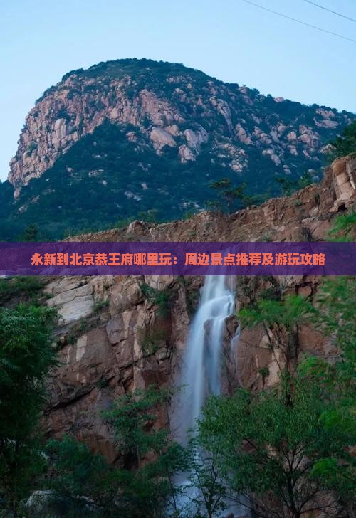 永新到北京恭王府哪里玩：周边景点推荐及游玩攻略