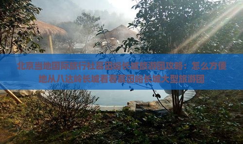 北京当地国际旅行社慕田峪长城旅游团攻略：怎么方便地从八达岭长城看看慕田峪长城大型旅游团