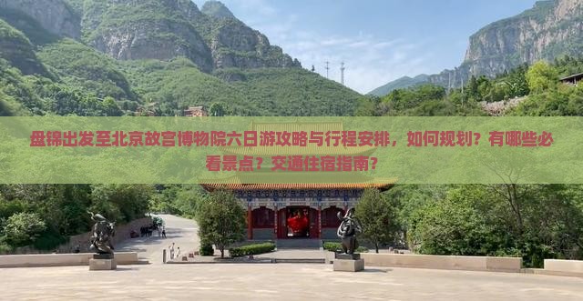 盘锦出发至北京故宫博物院六日游攻略与行程安排，如何规划？有哪些必看景点？交通住宿指南？