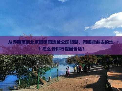 从黔西南到北京圆明园遗址公园旅游，有哪些必去的地？怎么安排行程最合适？