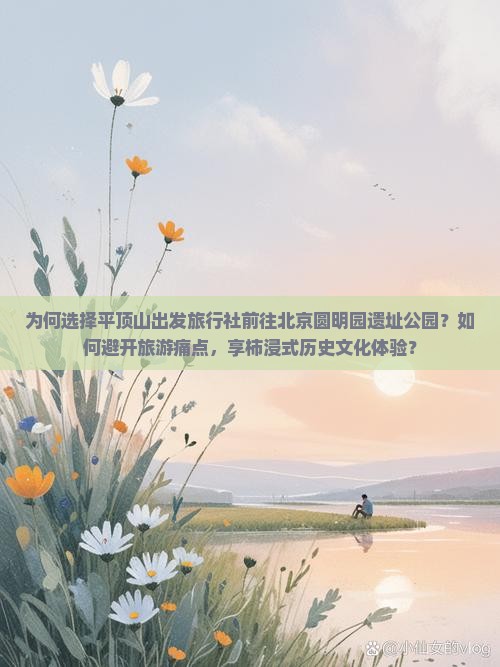 为何选择平顶山出发旅行社前往北京圆明园遗址公园？如何避开旅游痛点，享柿浸式历史文化体验？